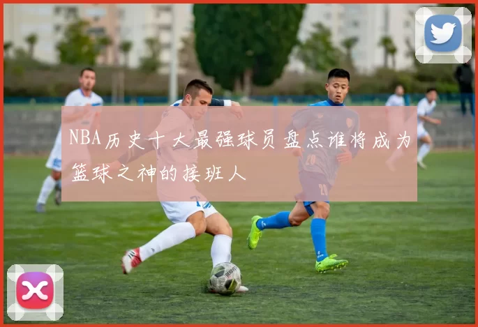 NBA历史十大最强球员盘点谁将成为篮球之神的接班人