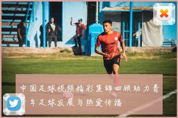 中国足球视频精彩集锦回顾助力青少年足球发展与热爱传播